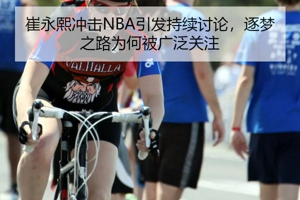 崔永熙冲击NBA引发持续讨论，逐梦之路为何被广泛关注